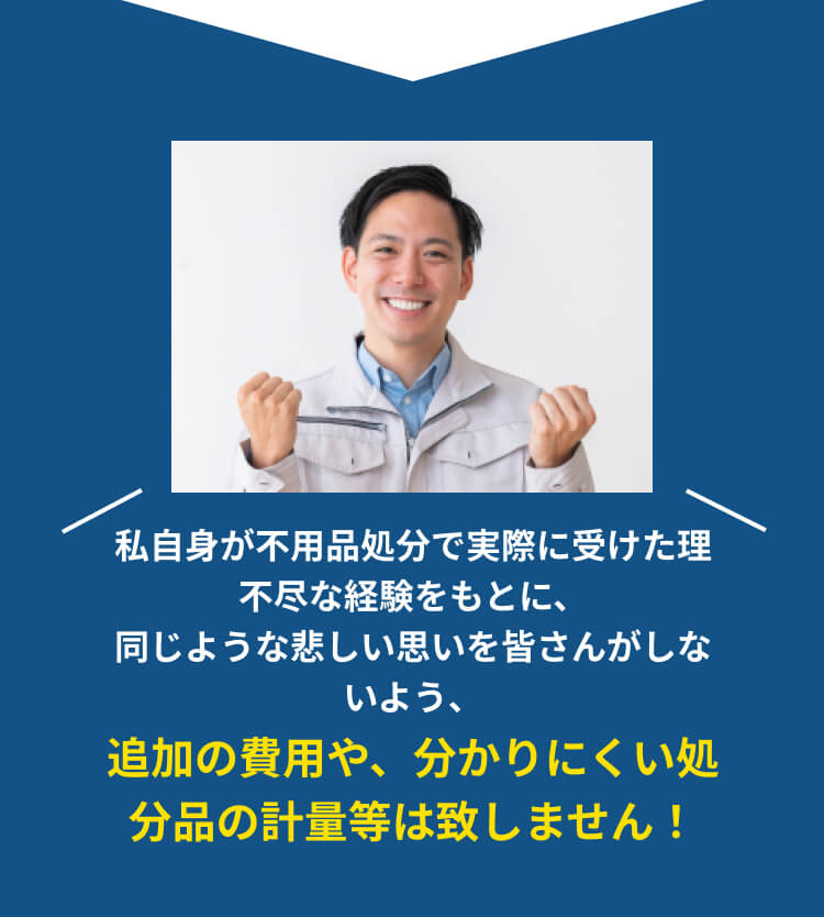 私自身が不用品処分で実際に受けた理不尽な経験をもとに、同じような悲しい思いを皆さんがしないよう、追加の費用や、分かりにくい処分品の計量等は致しません！